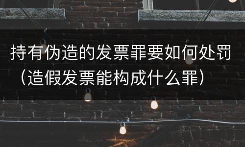 持有伪造的发票罪要如何处罚（造假发票能构成什么罪）