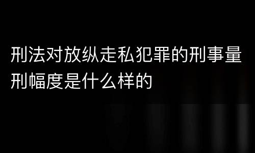 刑法对放纵走私犯罪的刑事量刑幅度是什么样的