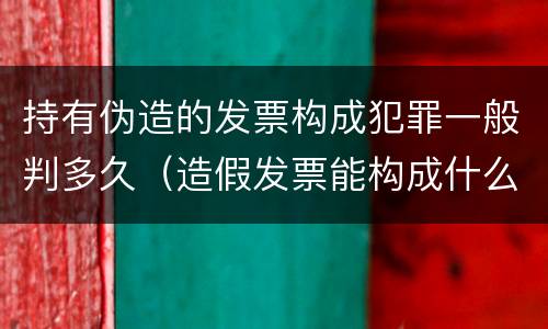 持有伪造的发票构成犯罪一般判多久（造假发票能构成什么罪）