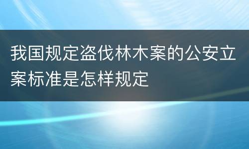 我国规定盗伐林木案的公安立案标准是怎样规定