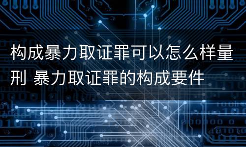 构成暴力取证罪可以怎么样量刑 暴力取证罪的构成要件