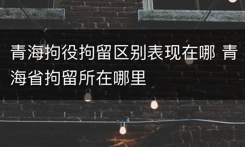 青海拘役拘留区别表现在哪 青海省拘留所在哪里