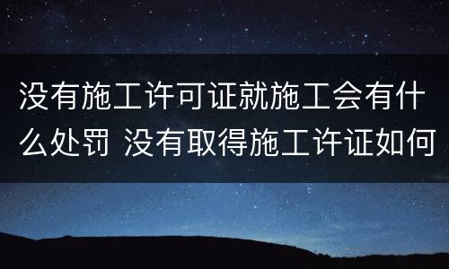 没有施工许可证就施工会有什么处罚 没有取得施工许证如何处罚
