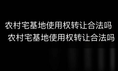 农村宅基地使用权转让合法吗 农村宅基地使用权转让合法吗知乎