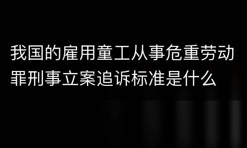 我国的雇用童工从事危重劳动罪刑事立案追诉标准是什么