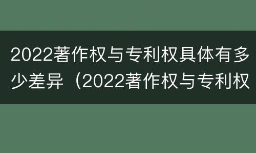 2022著作权与专利权具体有多少差异（2022著作权与专利权具体有多少差异呢）