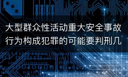 大型群众性活动重大安全事故行为构成犯罪的可能要判刑几年