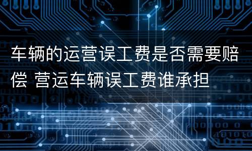 车辆的运营误工费是否需要赔偿 营运车辆误工费谁承担