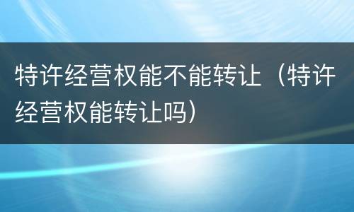 特许经营权能不能转让（特许经营权能转让吗）