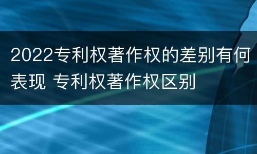 2022专利权著作权的差别有何表现 专利权著作权区别
