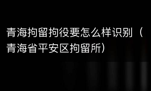 青海拘留拘役要怎么样识别（青海省平安区拘留所）