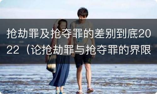 抢劫罪及抢夺罪的差别到底2022（论抢劫罪与抢夺罪的界限）
