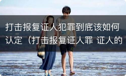 打击报复证人犯罪到底该如何认定（打击报复证人罪 证人的范围）