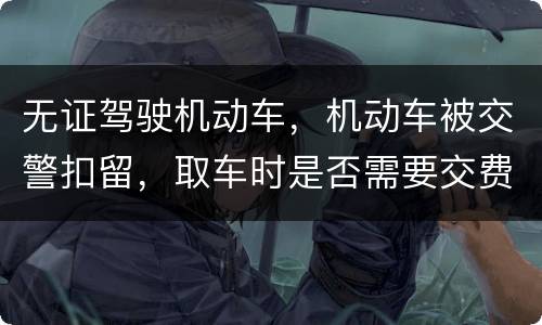 无证驾驶机动车，机动车被交警扣留，取车时是否需要交费