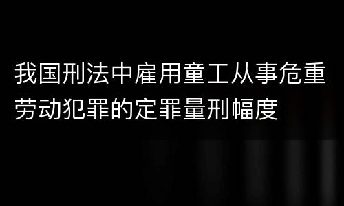 我国刑法中雇用童工从事危重劳动犯罪的定罪量刑幅度