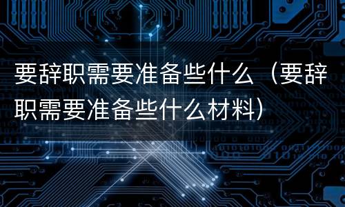 要辞职需要准备些什么（要辞职需要准备些什么材料）