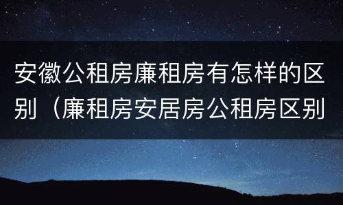 安徽公租房廉租房有怎样的区别（廉租房安居房公租房区别）