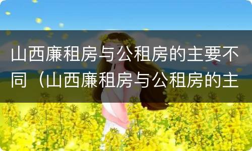 山西廉租房与公租房的主要不同（山西廉租房与公租房的主要不同之处）