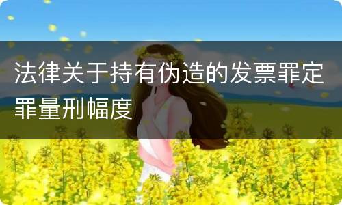 法律关于持有伪造的发票罪定罪量刑幅度