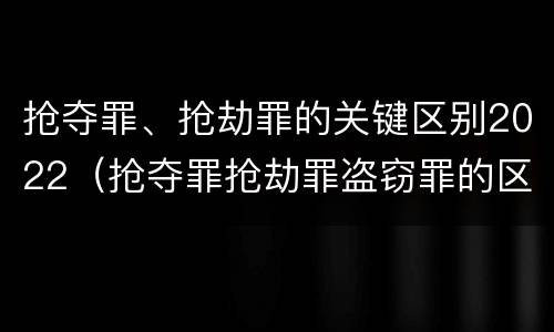 抢夺罪、抢劫罪的关键区别2022（抢夺罪抢劫罪盗窃罪的区别）