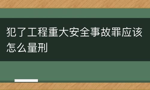 犯了工程重大安全事故罪应该怎么量刑