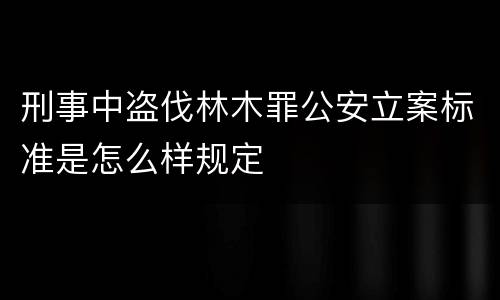 刑事中盗伐林木罪公安立案标准是怎么样规定