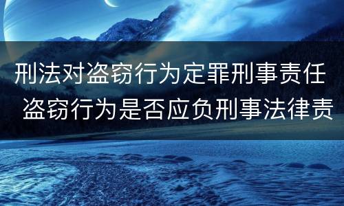 刑法对盗窃行为定罪刑事责任 盗窃行为是否应负刑事法律责任