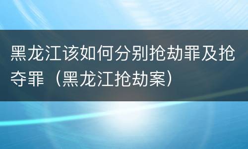 黑龙江该如何分别抢劫罪及抢夺罪（黑龙江抢劫案）