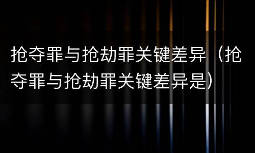 抢夺罪与抢劫罪关键差异（抢夺罪与抢劫罪关键差异是）