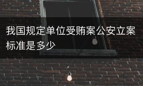 我国规定单位受贿案公安立案标准是多少