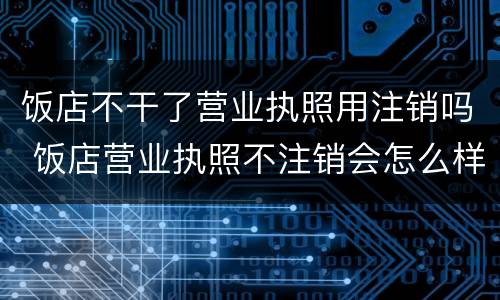 饭店不干了营业执照用注销吗 饭店营业执照不注销会怎么样