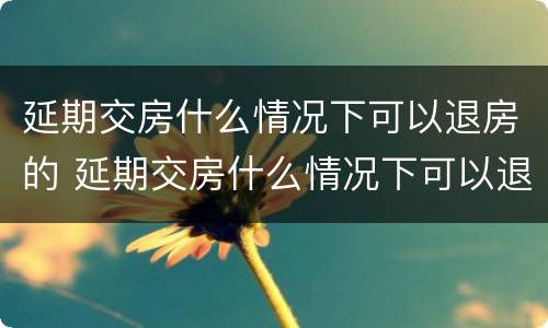 延期交房什么情况下可以退房的 延期交房什么情况下可以退房的