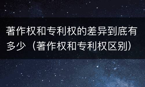 著作权和专利权的差异到底有多少（著作权和专利权区别）