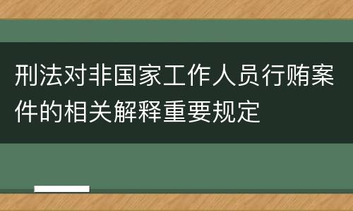 刑法对非国家工作人员行贿案件的相关解释重要规定