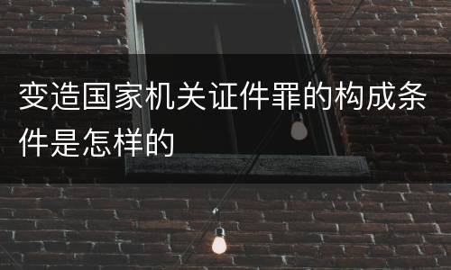 变造国家机关证件罪的构成条件是怎样的