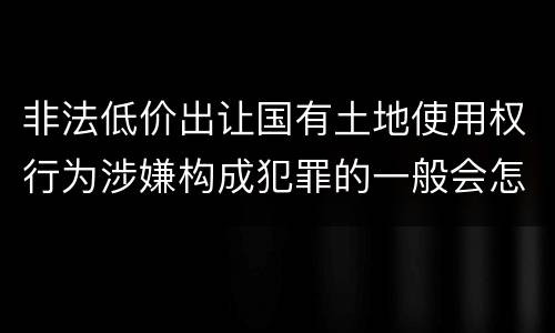 非法低价出让国有土地使用权行为涉嫌构成犯罪的一般会怎么处罚