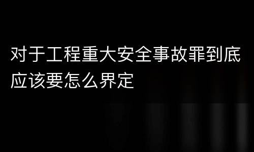 对于工程重大安全事故罪到底应该要怎么界定