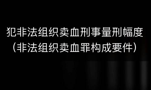 犯非法组织卖血刑事量刑幅度（非法组织卖血罪构成要件）