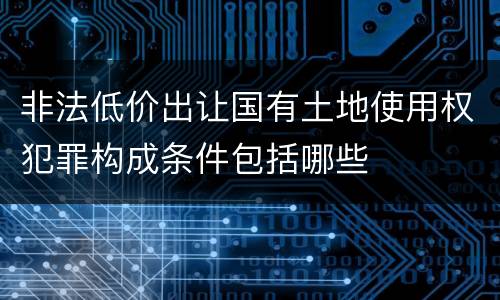 非法低价出让国有土地使用权犯罪构成条件包括哪些