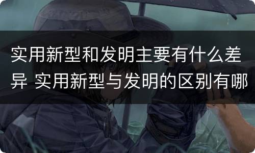 实用新型和发明主要有什么差异 实用新型与发明的区别有哪些