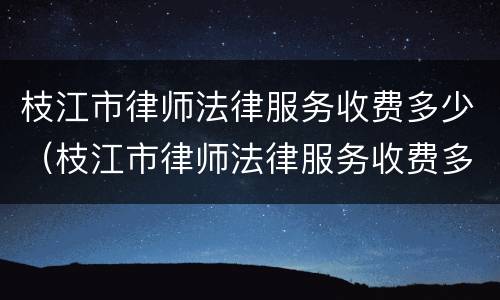 枝江市律师法律服务收费多少（枝江市律师法律服务收费多少一个月）