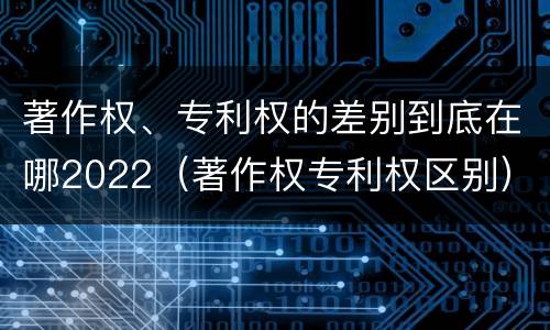著作权、专利权的差别到底在哪2022（著作权专利权区别）