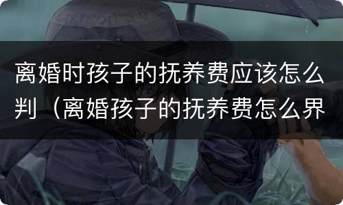 离婚时孩子的抚养费应该怎么判（离婚孩子的抚养费怎么界定）