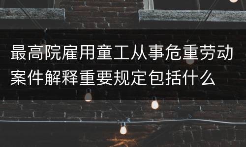 最高院雇用童工从事危重劳动案件解释重要规定包括什么