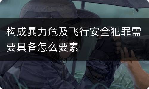 构成暴力危及飞行安全犯罪需要具备怎么要素