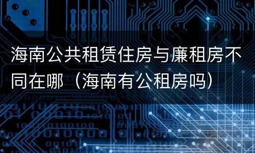 海南公共租赁住房与廉租房不同在哪（海南有公租房吗）