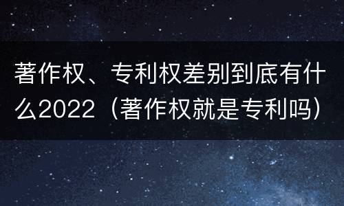 著作权、专利权差别到底有什么2022（著作权就是专利吗）
