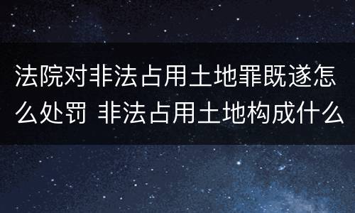 法院对非法占用土地罪既遂怎么处罚 非法占用土地构成什么罪