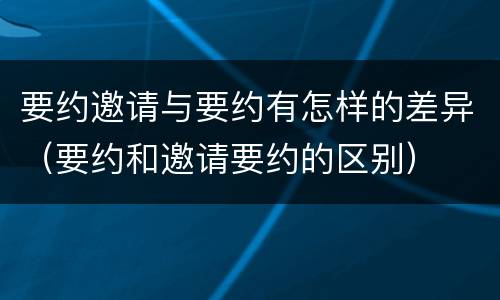 要约邀请与要约有怎样的差异（要约和邀请要约的区别）