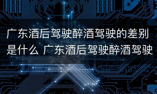 广东酒后驾驶醉酒驾驶的差别是什么 广东酒后驾驶醉酒驾驶的差别是什么呢